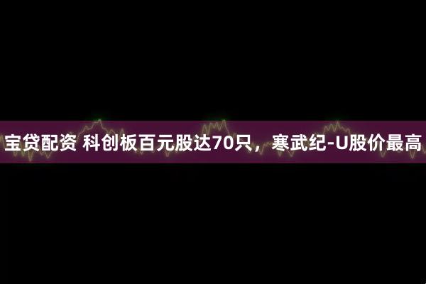 宝贷配资 科创板百元股达70只,寒武纪-U股价最高