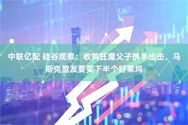 中联亿配 硅谷观察:收购狂魔父子携手出击,马斯克盟友要买下半个好莱坞