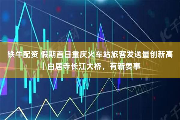 铁牛配资 假期首日重庆火车站旅客发送量创新高|白居寺长江大桥,有新耍事