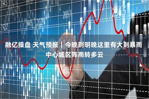 融亿操盘 天气预报|今晚到明晚这里有大到暴雨 中心城区阵雨转多云