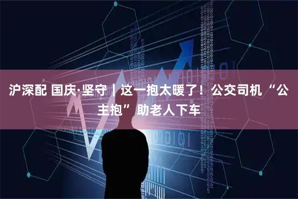 沪深配 国庆·坚守|这一抱太暖了!公交司机 “公主抱” 助老人下车