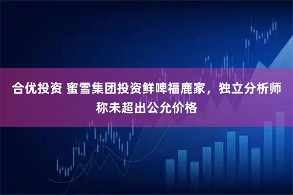 合优投资 蜜雪集团投资鲜啤福鹿家,独立分析师称未超出公允价格