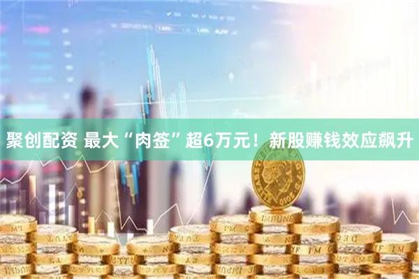聚创配资 最大“肉签”超6万元!新股赚钱效应飙升