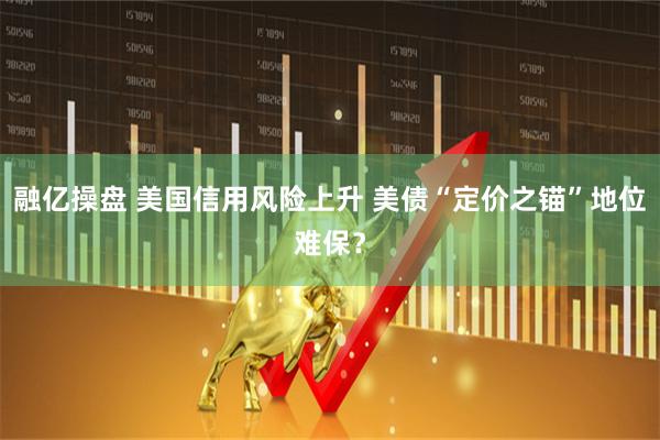 融亿操盘 美国信用风险上升 美债“定价之锚”地位难保?