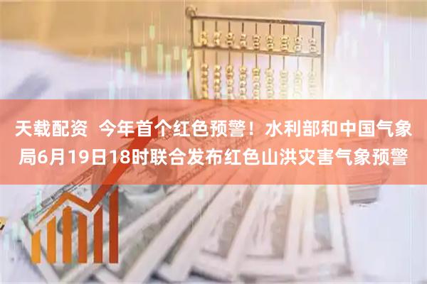 天载配资  今年首个红色预警!水利部和中国气象局6月19日18时联合发布红色山洪灾害气象预警