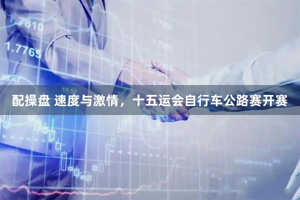 配操盘 速度与激情，十五运会自行车公路赛开赛
