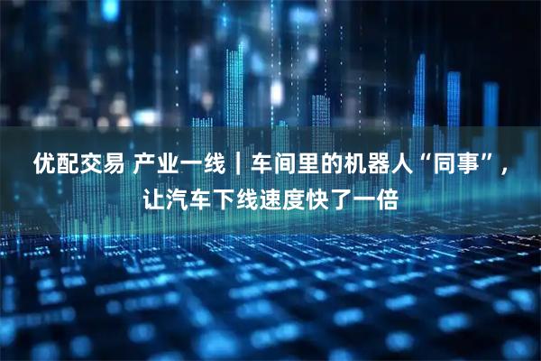 优配交易 产业一线｜车间里的机器人“同事”，让汽车下线速度快了一倍