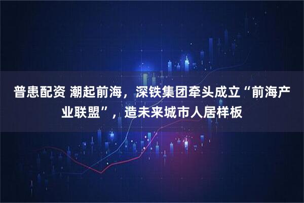 普患配资 潮起前海，深铁集团牵头成立“前海产业联盟”，造未来城市人居样板