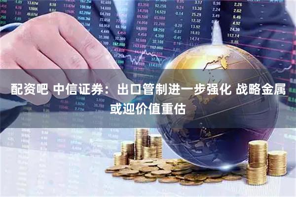 配资吧 中信证券：出口管制进一步强化 战略金属或迎价值重估