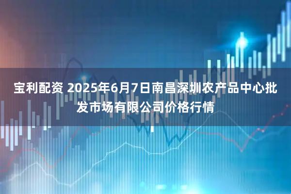 宝利配资 2025年6月7日南昌深圳农产品中心批发市场有限公司价格行情