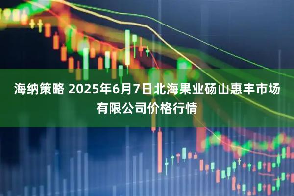 海纳策略 2025年6月7日北海果业砀山惠丰市场有限公司价格行情