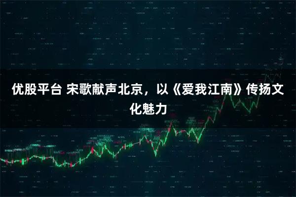 优股平台 宋歌献声北京，以《爱我江南》传扬文化魅力