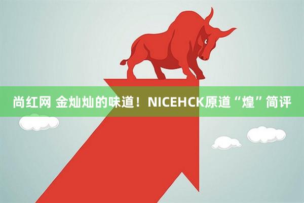 尚红网 金灿灿的味道!NICEHCK原道“煌”简评