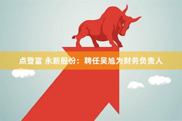 点登富 永新股份：聘任吴旭为财务负责人