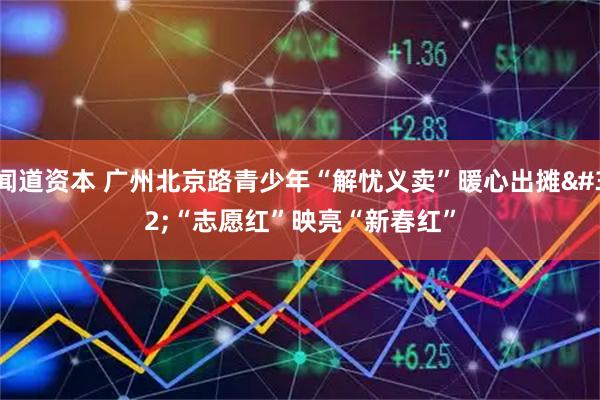 闻道资本 广州北京路青少年“解忧义卖”暖心出摊 “志愿红”映亮“新春红”