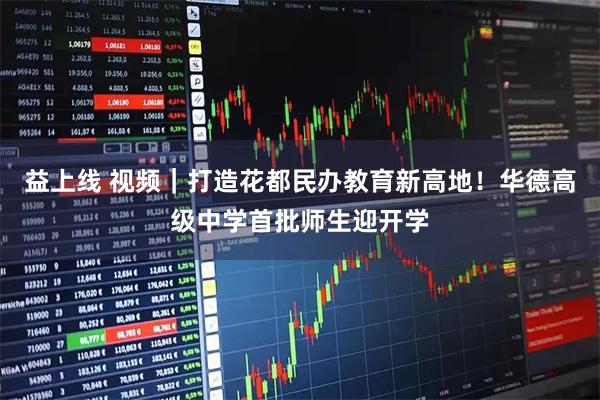 益上线 视频｜打造花都民办教育新高地！华德高级中学首批师生迎开学